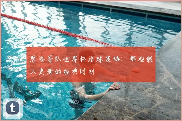 摩洛哥队世界杯进球集锦:那些载入史册的经典时刻