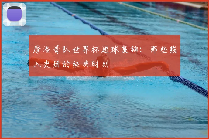 摩洛哥队世界杯进球集锦:那些载入史册的经典时刻